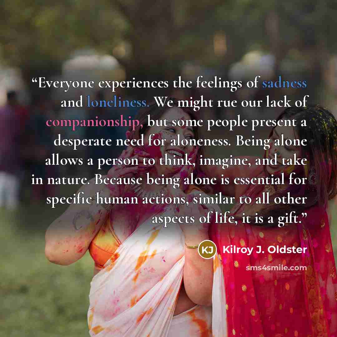 “Everyone experiences the feelings of sadness and loneliness. We might rue our lack of companionship, but some people present a desperate need for aloneness. Being alone allows a person to think, imagine, and take in nature. Because being alone is essential for specific human actions, similar to…” quote by Kilroy J. Oldster