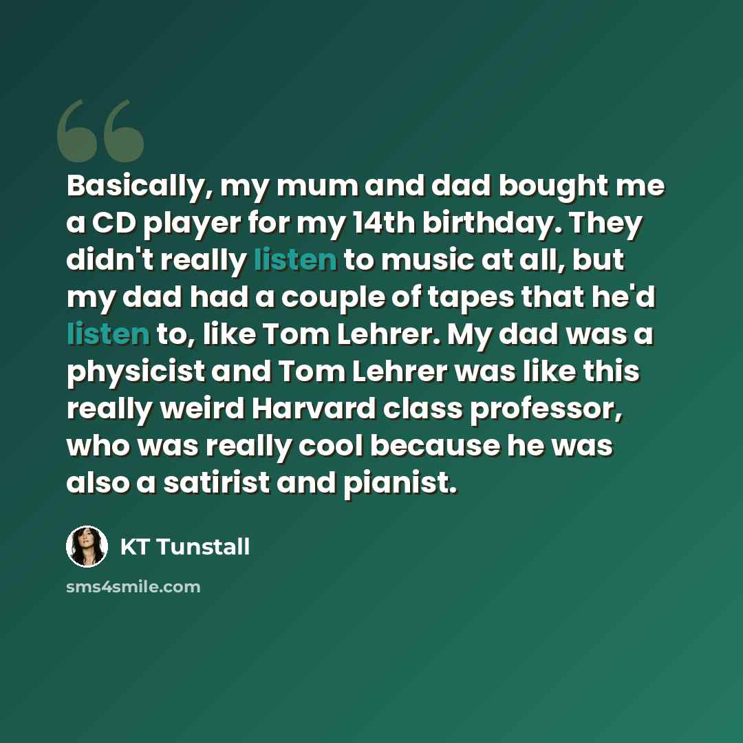 “Basically, my mum and dad bought me a CD player for my 14th birthday. They didn't really listen to music at all, but my dad had a couple of tapes that he'd listen to, like Tom Lehrer. My dad was a physicist and Tom Lehrer was like this really weird Harvard class professor, who was really cool…” quote by KT Tunstall
