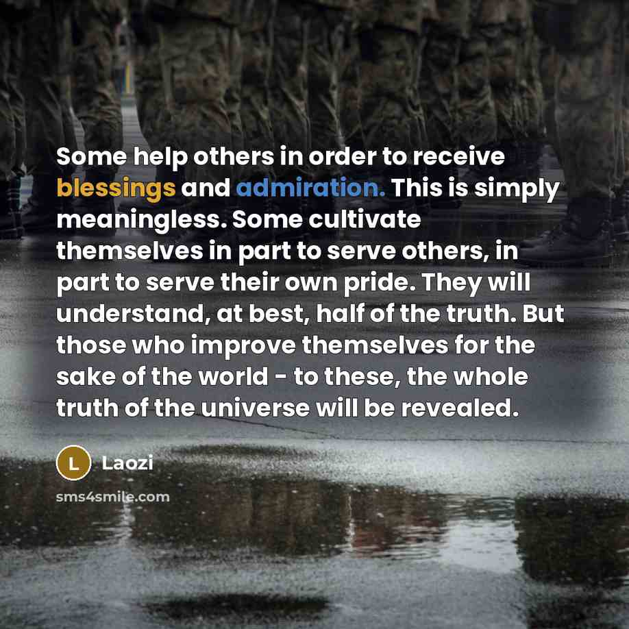 “Some help others in order to receive blessings and admiration. This is simply meaningless. Some cultivate themselves in part to serve others, in part to serve their own pride. They will understand, at best, half of the truth. But those who improve themselves for the sake of the world - to these…” quote by Laozi