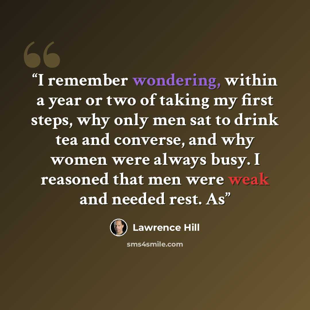 “I remember wondering, within a year or two of taking my first steps, why only men sat to drink tea and converse, and why women were always busy. I reasoned that men were weak and needed rest. As” quote by Lawrence Hill