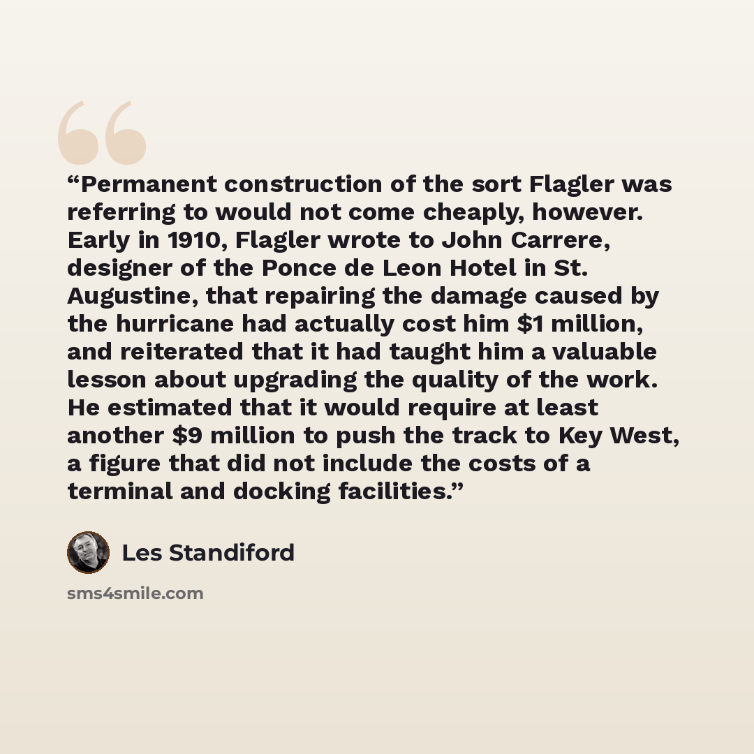 “Permanent construction of the sort Flagler was referring to would not come cheaply, however. Early in 1910, Flagler wrote to John Carrere, designer of the Ponce de Leon Hotel in St. Augustine, that repairing the damage caused by the hurricane had actually cost him $1 million, and reiterated that…” quote by Les Standiford