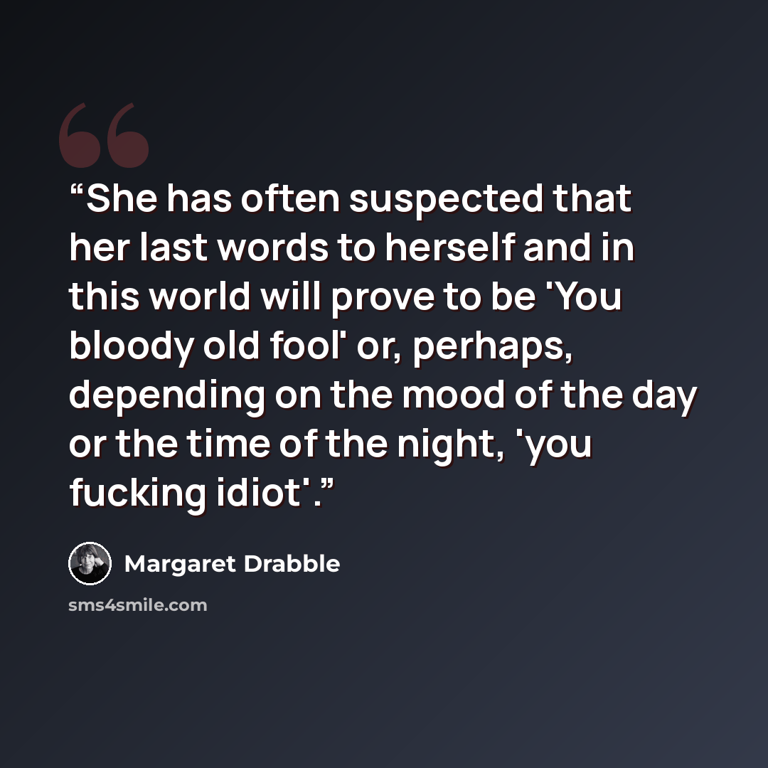 “She has often suspected that her last words to herself and in this world will prove to be 'You bloody old fool' or, perhaps, depending on the mood of the day or the time of the night, 'you fucking idiot'.” quote by Margaret Drabble