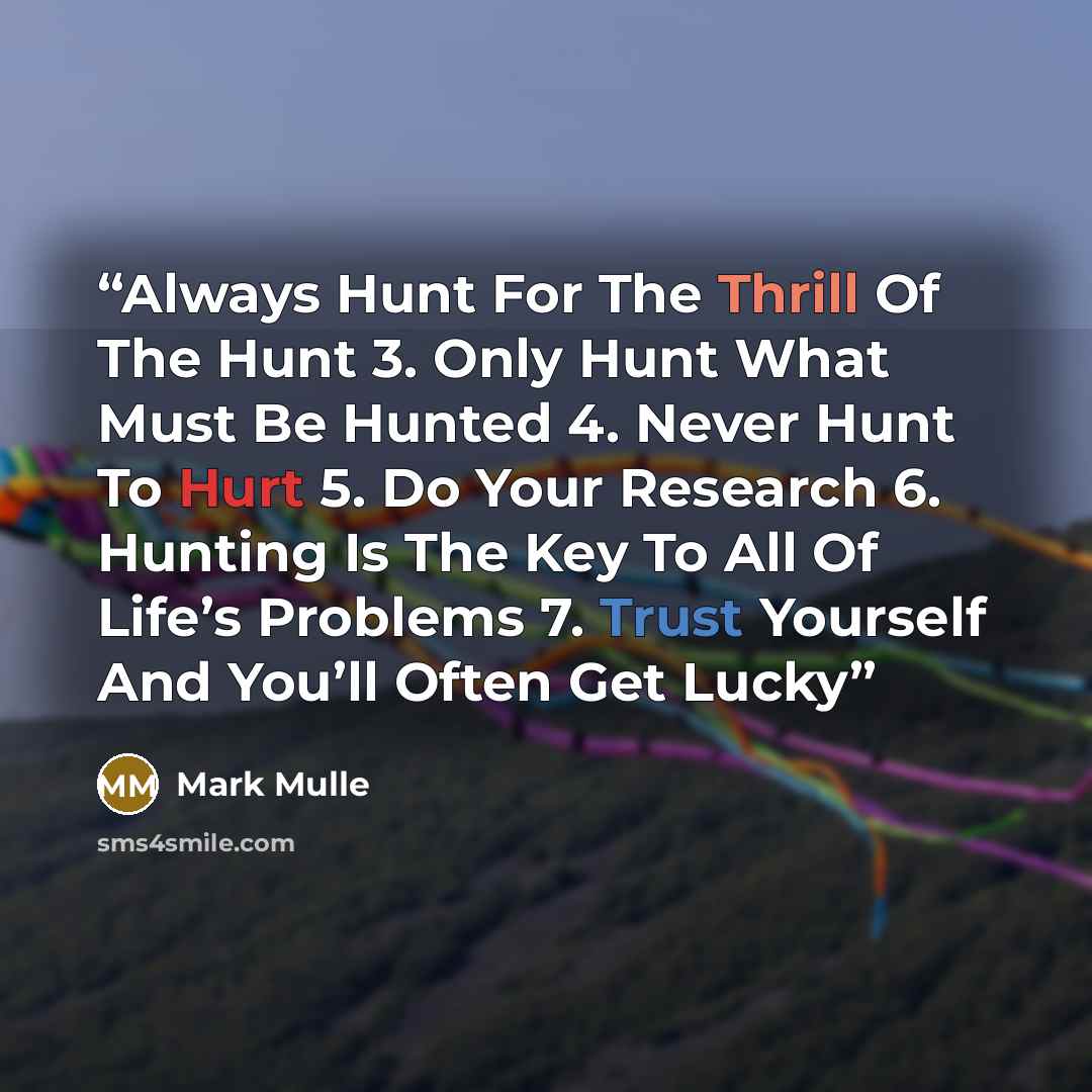 “Always Hunt For The Thrill Of The Hunt 3. Only Hunt What Must Be Hunted 4. Never Hunt To Hurt 5. Do Your Research 6. Hunting Is The Key To All Of Life’s Problems 7. Trust Yourself And You’ll Often Get Lucky” quote by Mark Mulle