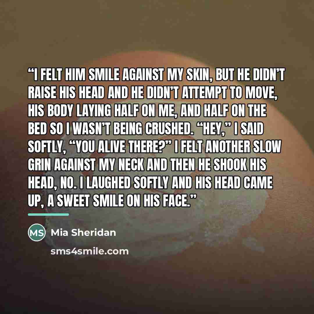 “I felt him smile against my skin, but he didn’t raise his head and he didn’t attempt to move, his body laying half on me, and half on the bed so I wasn’t being crushed. “Hey,” I said softly, “you alive there?” I felt another slow grin against my neck and then he shook his head, no. I laughed…” quote by Mia Sheridan