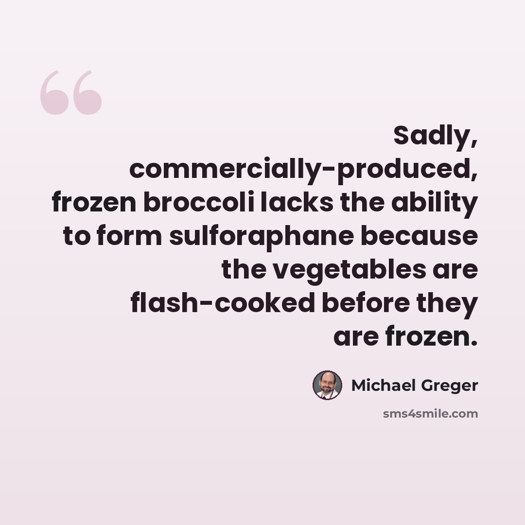 “Sadly, commercially-produced, frozen broccoli lacks the ability to form sulforaphane because the vegetables are flash-cooked before they are frozen.” quote by Michael Greger
