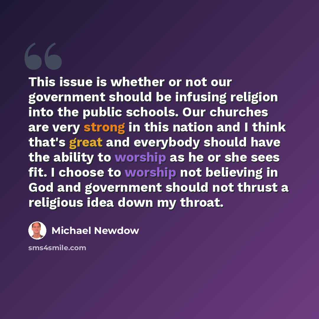 “This issue is whether or not our government should be infusing religion into the public schools. Our churches are very strong in this nation and I think that's great and everybody should have the ability to worship as he or she sees fit. I choose to worship not believing in God and government…” quote by Michael Newdow