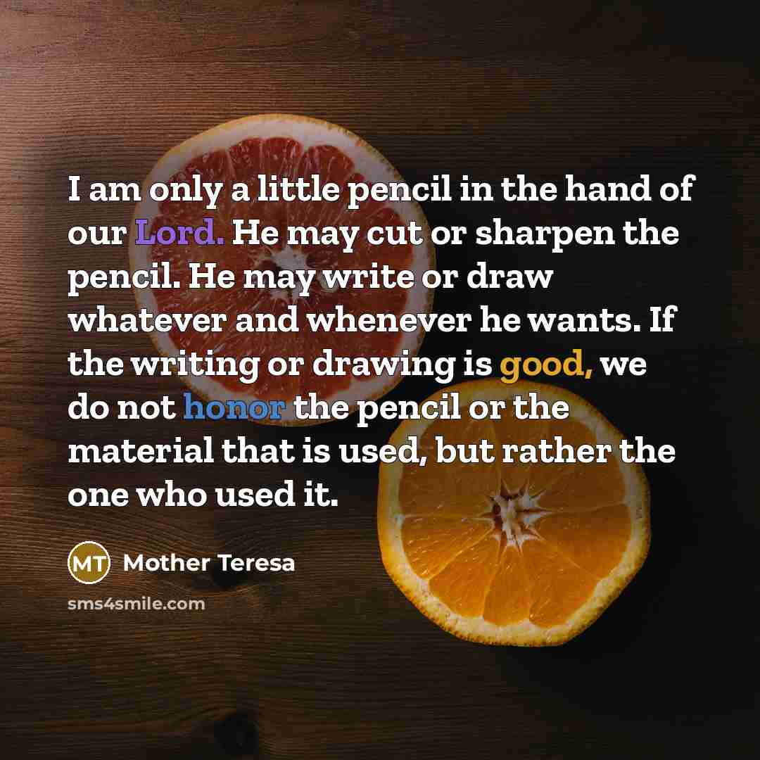 “I am only a little pencil in the hand of our Lord. He may cut or sharpen the pencil. He may write or draw whatever and whenever he wants. If the writing or drawing is good, we do not honor the pencil or the material that is used, but rather the one who used it.” quote by Mother Teresa