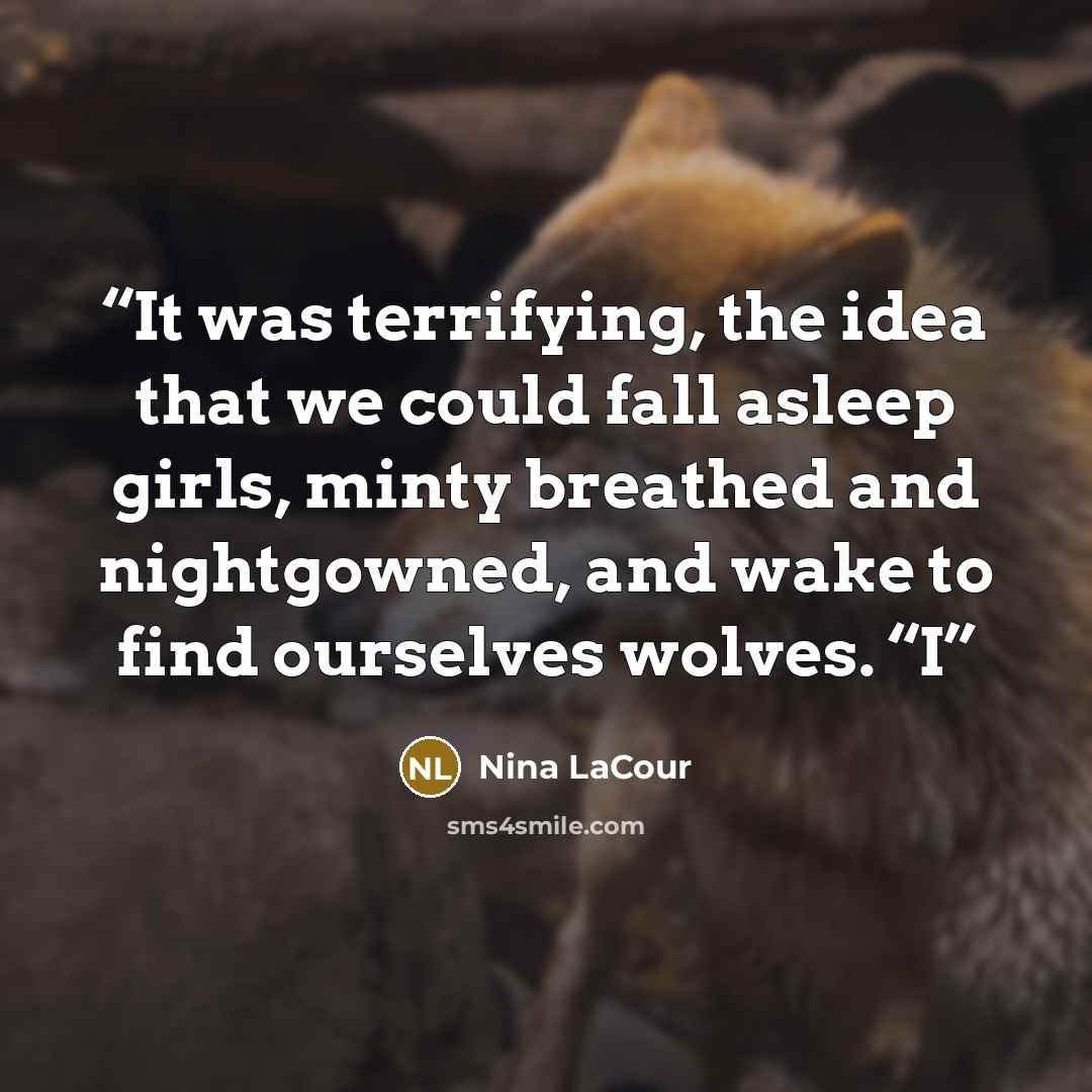 “It was terrifying, the idea that we could fall asleep girls, minty breathed and nightgowned, and wake to find ourselves wolves. “I” quote by Nina LaCour