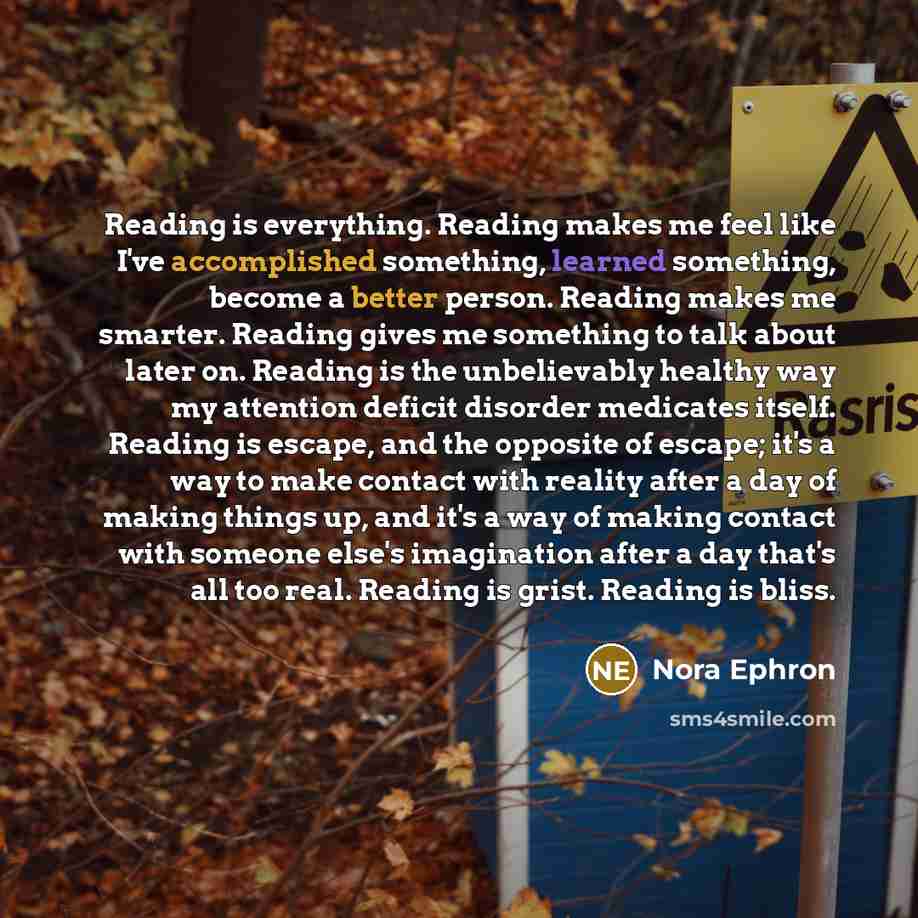 “Reading is everything. Reading makes me feel like I've accomplished something, learned something, become a better person. Reading makes me smarter. Reading gives me something to talk about later on. Reading is the unbelievably healthy way my attention deficit disorder medicates itself. Reading is…” quote by Nora Ephron