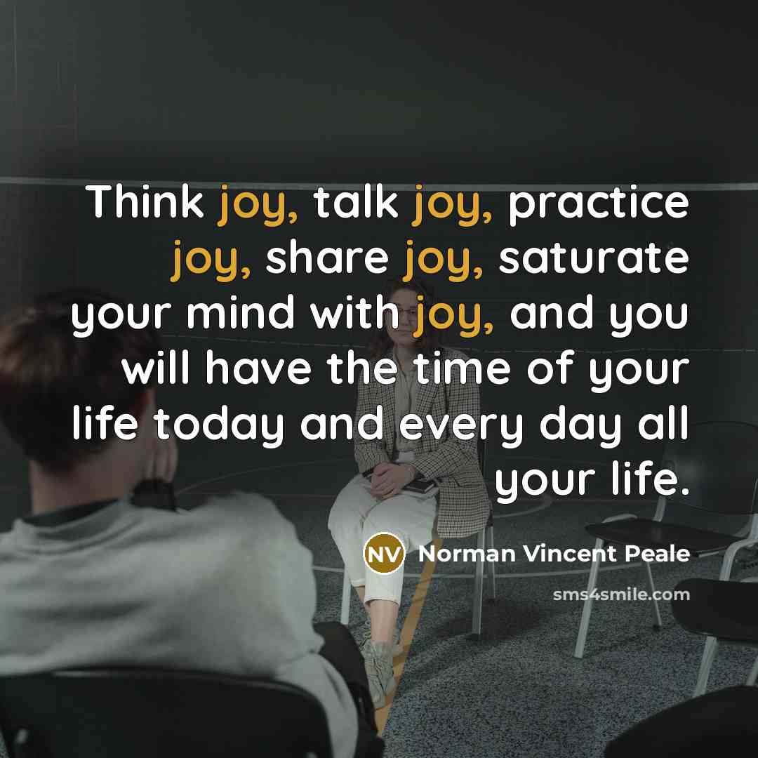 “Think joy, talk joy, practice joy, share joy, saturate your mind with joy, and you will have the time of your life today and every day all your life.” quote by Norman Vincent Peale