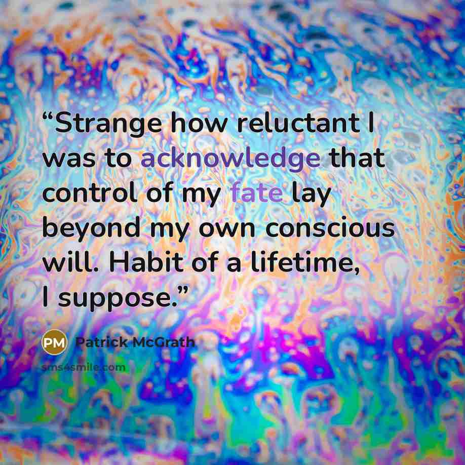 “Strange how reluctant I was to acknowledge that control of my fate lay beyond my own conscious will. Habit of a lifetime, I suppose.” quote by Patrick McGrath