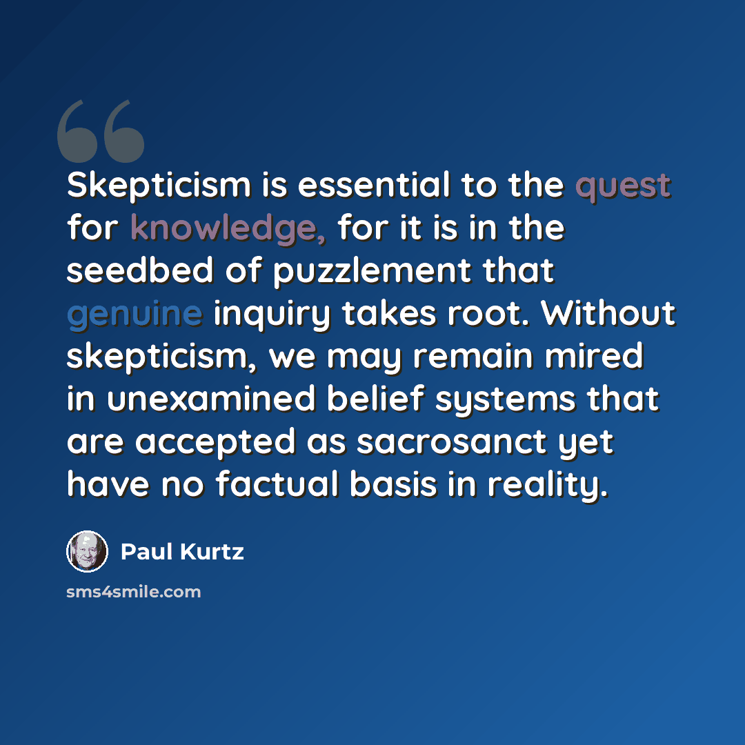 “Skepticism is essential to the quest for knowledge, for it is in the seedbed of puzzlement that genuine inquiry takes root. Without skepticism, we may remain mired in unexamined belief systems that are accepted as sacrosanct yet have no factual basis in reality.” quote by Paul Kurtz