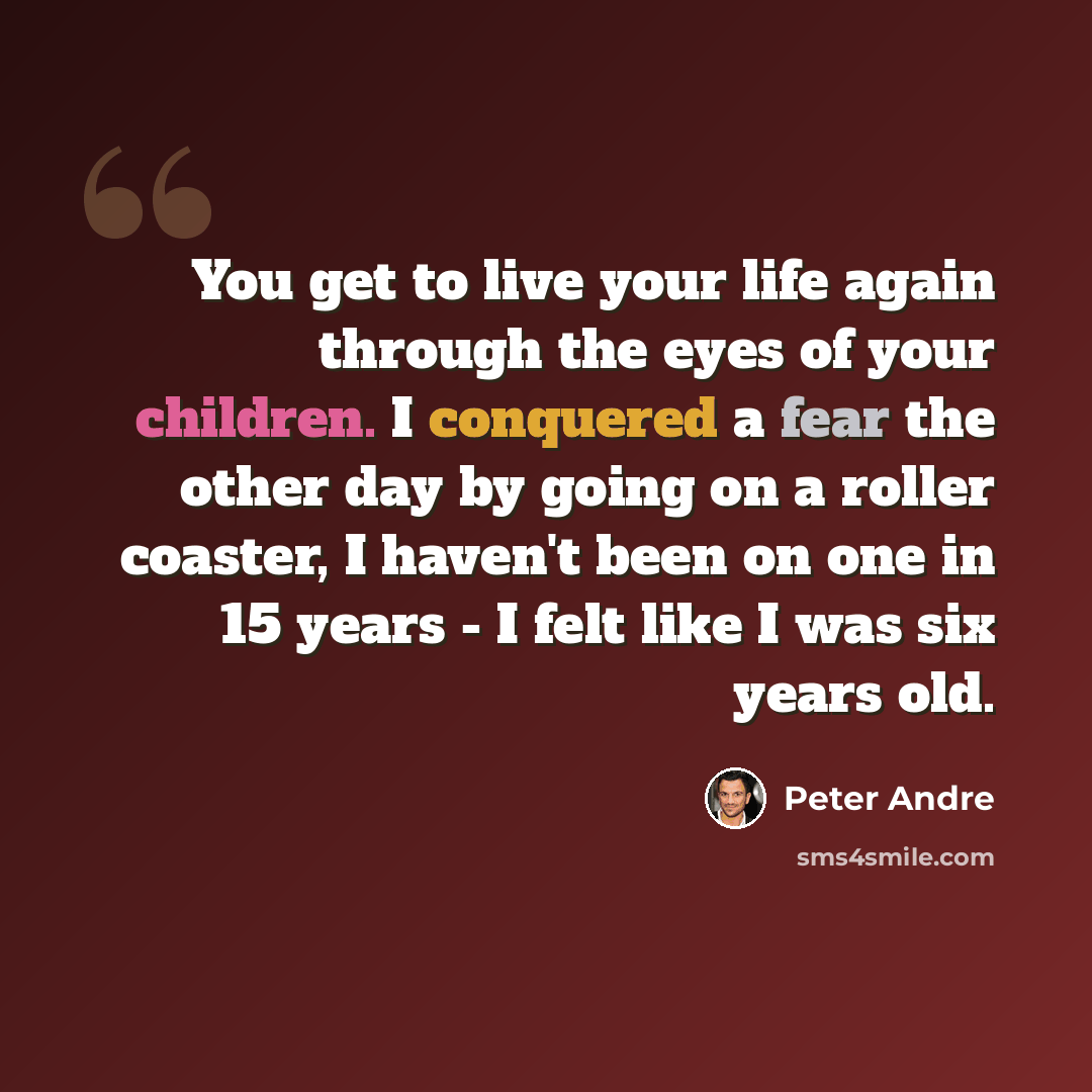 “You get to live your life again through the eyes of your children. I conquered a fear the other day by going on a roller coaster, I haven't been on one in 15 years - I felt like I was six years old.” quote by Peter Andre