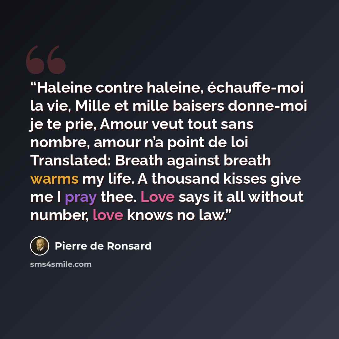 “Haleine contre haleine, échauffe-moi la vie, Mille et mille baisers donne-moi je te prie, Amour veut tout sans nombre, amour n’a point de loi Translated: Breath against breath warms my life. A thousand kisses give me I pray thee. Love says it all without number, love knows no law.” quote by Pierre de Ronsard