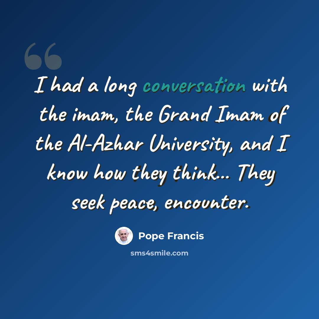 “I had a long conversation with the imam, the Grand Imam of the Al-Azhar University, and I know how they think... They seek peace, encounter.” quote by Pope Francis