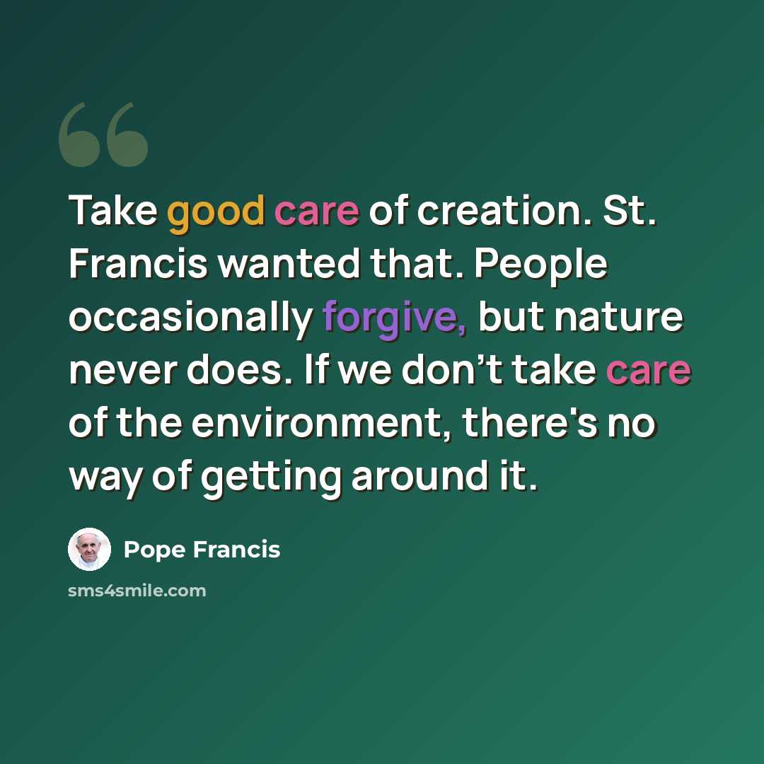 “Take good care of creation. St. Francis wanted that. People occasionally forgive, but nature never does. If we don't take care of the environment, there's no way of getting around it.” quote by Pope Francis
