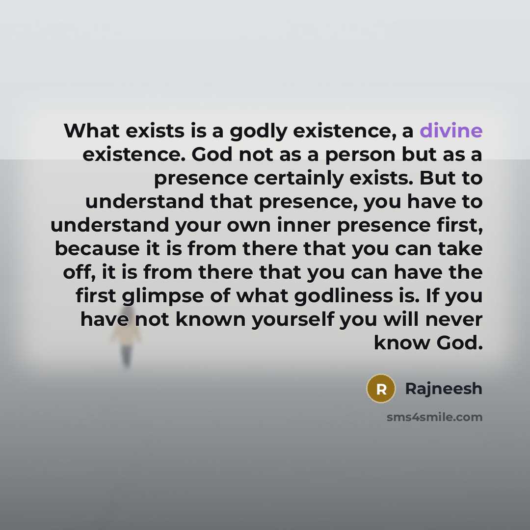“What exists is a godly existence, a divine existence. God not as a person but as a presence certainly exists. But to understand that presence, you have to understand your own inner presence first, because it is from there that you can take off, it is from there that you can have the first glimpse…” quote by Rajneesh