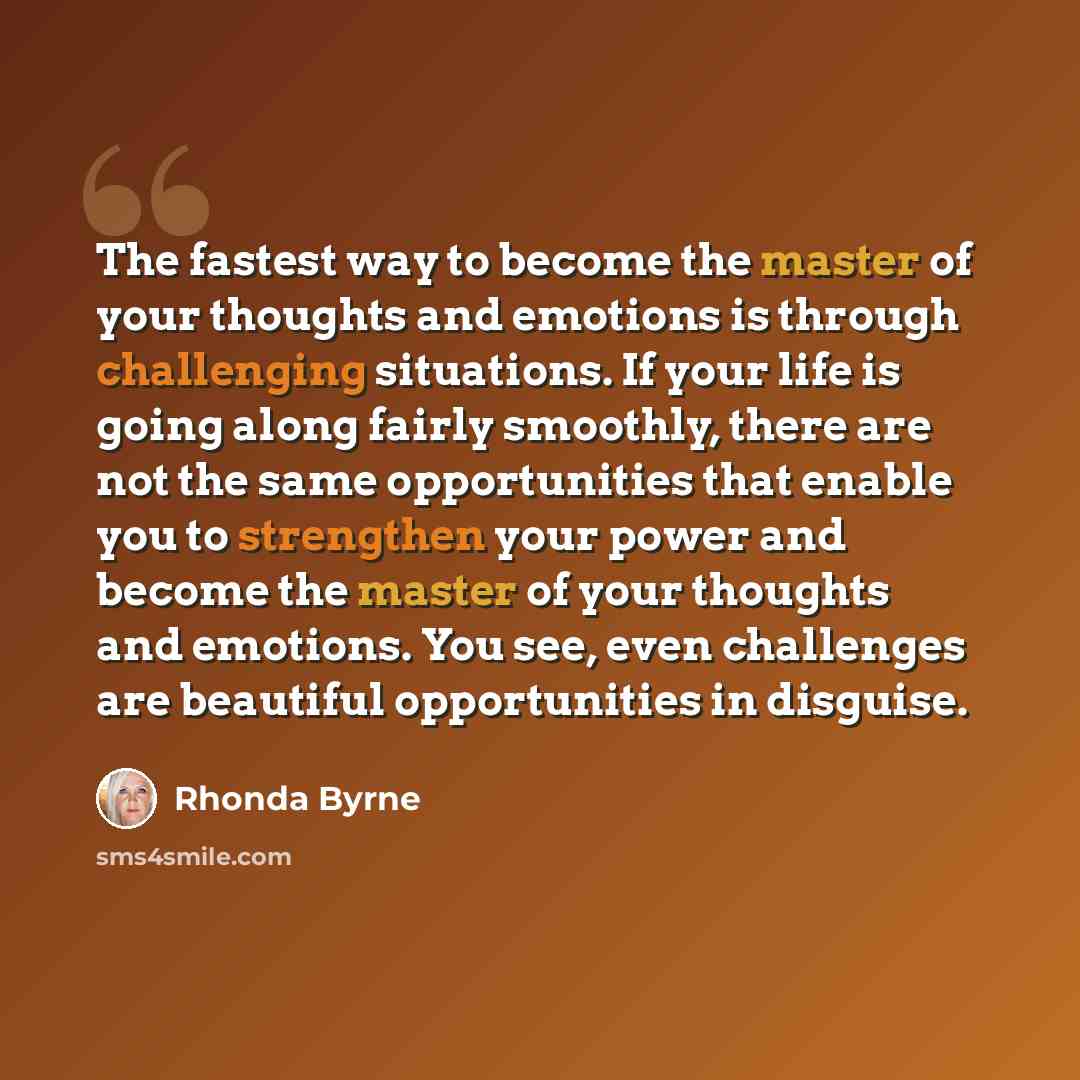 “The fastest way to become the master of your thoughts and emotions is through challenging situations. If your life is going along fairly smoothly, there are not the same opportunities that enable you to strengthen your power and become the master of your thoughts and emotions. You see, even…” quote by Rhonda Byrne