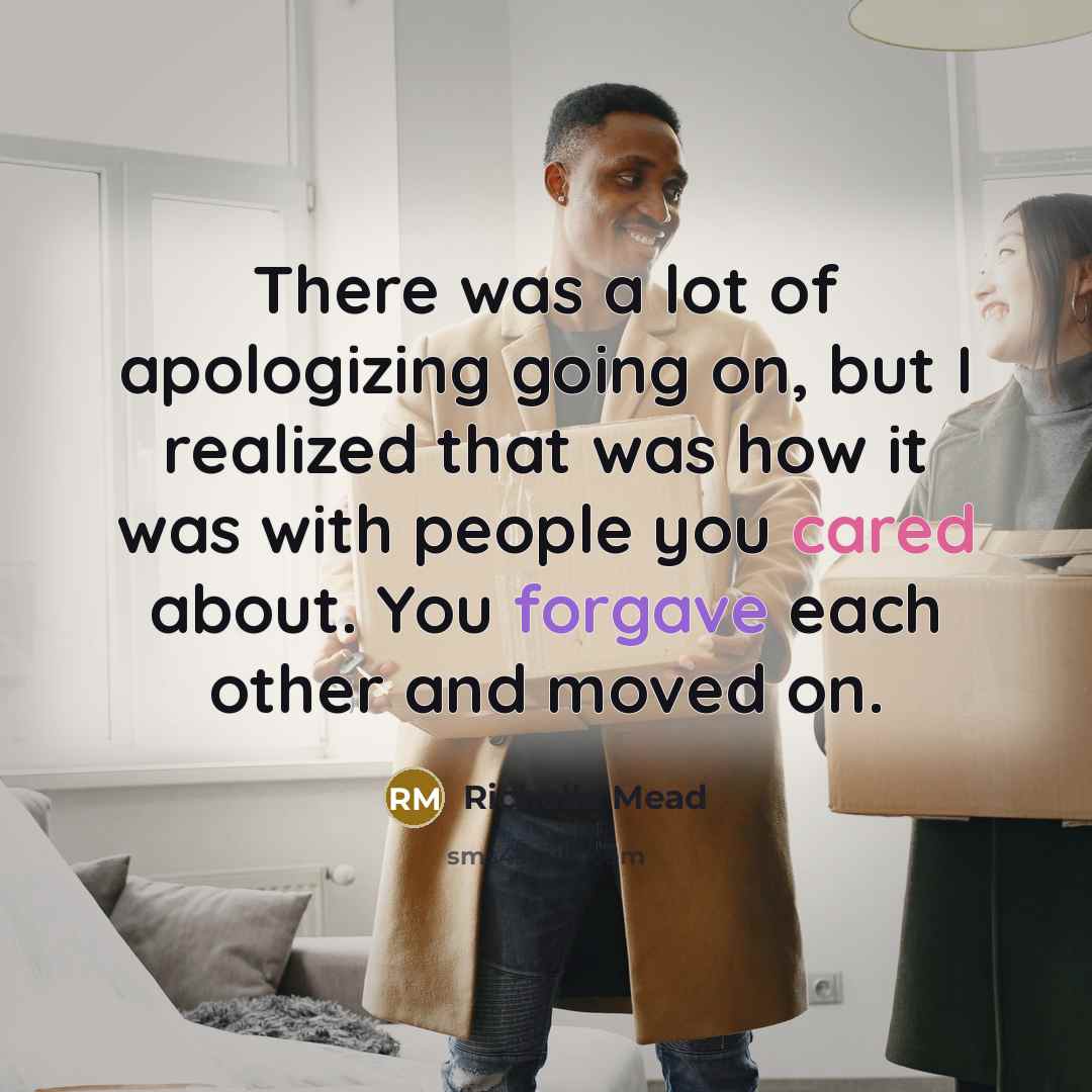 “There was a lot of apologizing going on, but I realized that was how it was with people you cared about. You forgave each other and moved on.” quote by Richelle Mead