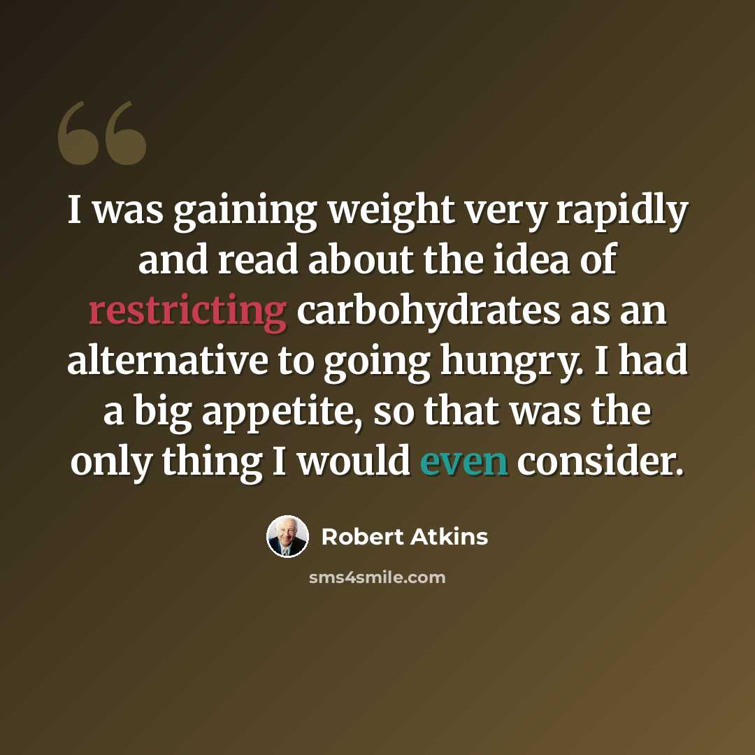 “I was gaining weight very rapidly and read about the idea of restricting carbohydrates as an alternative to going hungry. I had a big appetite, so that was the only thing I would even consider.” quote by Robert Atkins