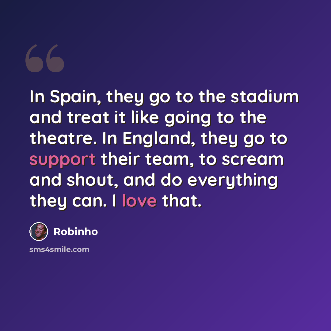 “In Spain, they go to the stadium and treat it like going to the theatre. In England, they go to support their team, to scream and shout, and do everything they can. I love that.” quote by Robinho