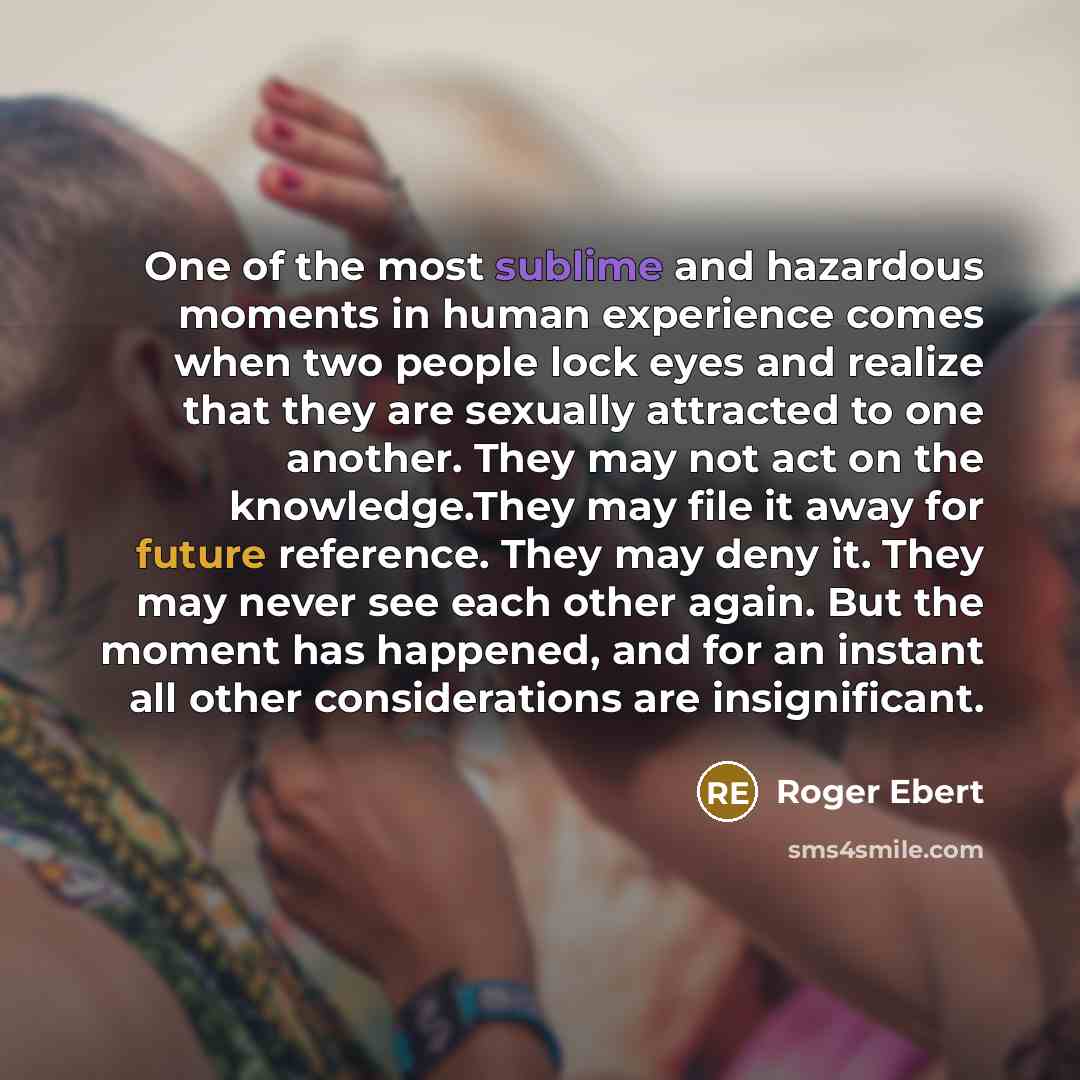 “One of the most sublime and hazardous moments in human experience comes when two people lock eyes and realize that they are sexually attracted to one another. They may not act on the knowledge.They may file it away for future reference. They may deny it. They may never see each other again. But…” quote by Roger Ebert