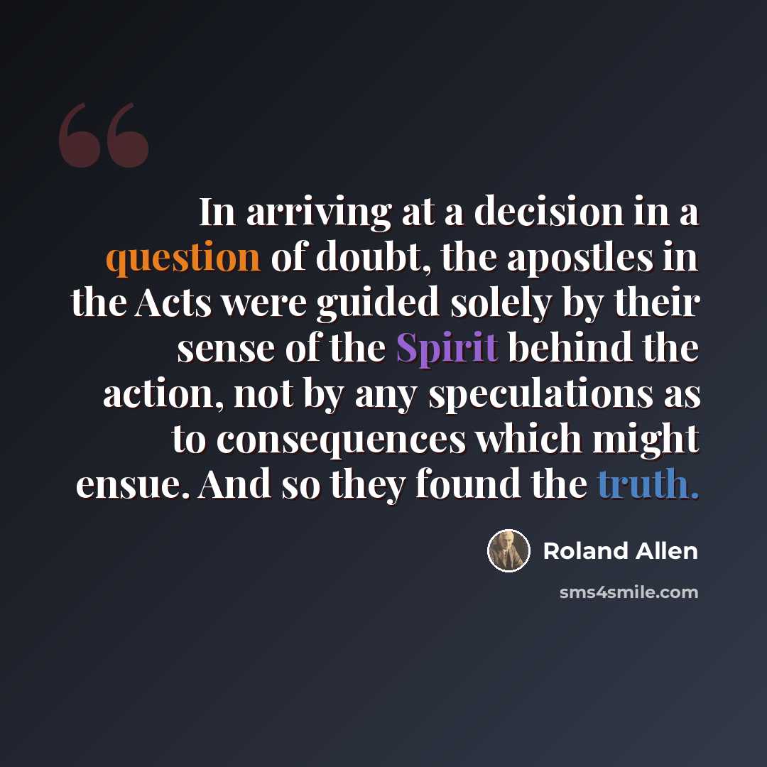 “In arriving at a decision in a question of doubt, the apostles in the Acts were guided solely by their sense of the Spirit behind the action, not by any speculations as to consequences which might ensue. And so they found the truth.” quote by Roland Allen