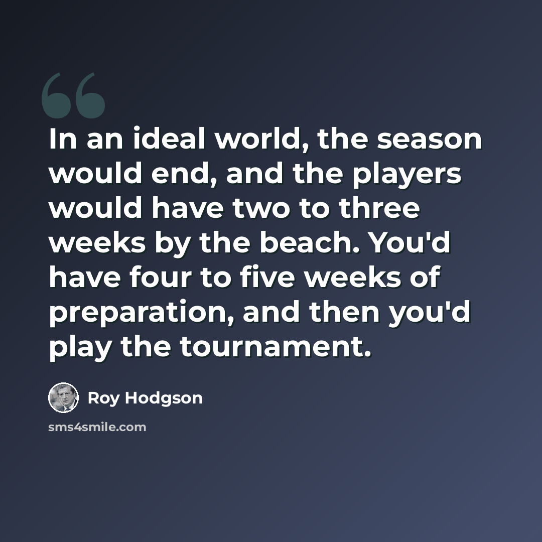 “In an ideal world, the season would end, and the players would have two to three weeks by the beach. You'd have four to five weeks of preparation, and then you'd play the tournament.” quote by Roy Hodgson