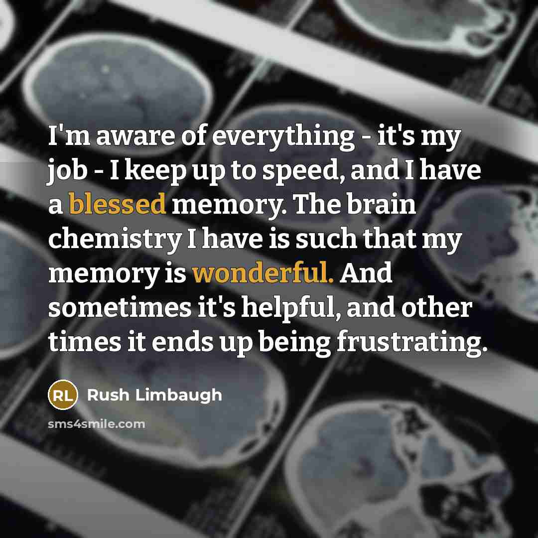 “I'm aware of everything - it's my job - I keep up to speed, and I have a blessed memory. The brain chemistry I have is such that my memory is wonderful. And sometimes it's helpful, and other times it ends up being frustrating.” quote by Rush Limbaugh