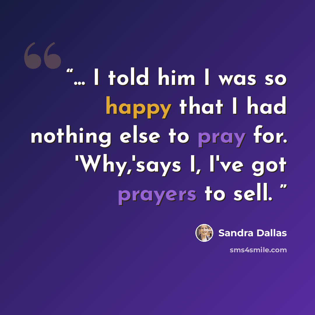 “... I told him I was so happy that I had nothing else to pray for. 'Why,'says I, I've got prayers to sell.” quote by Sandra Dallas