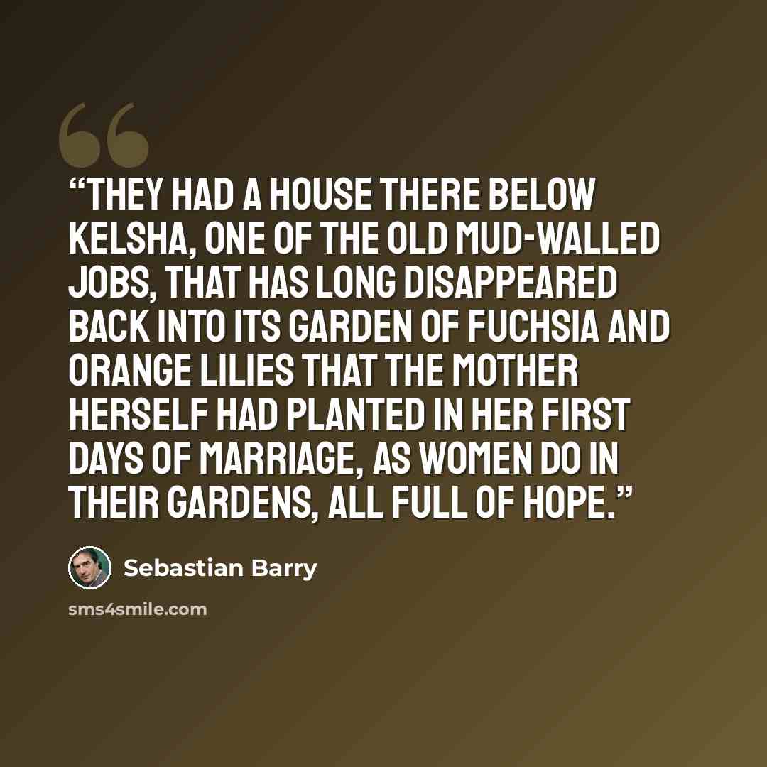 “They had a house there below Kelsha, one of the old mud-walled jobs, that has long disappeared back into its garden of fuchsia and orange lilies that the mother herself had planted in her first days of marriage, as women do in their gardens, all full of hope.” quote by Sebastian Barry