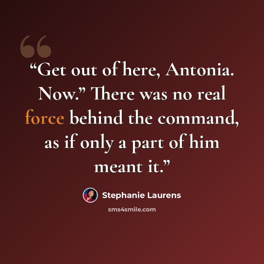 “Get out of here, Antonia. Now.” There was no real force behind the command, as if only a part of him meant it.” quote by Stephanie Laurens