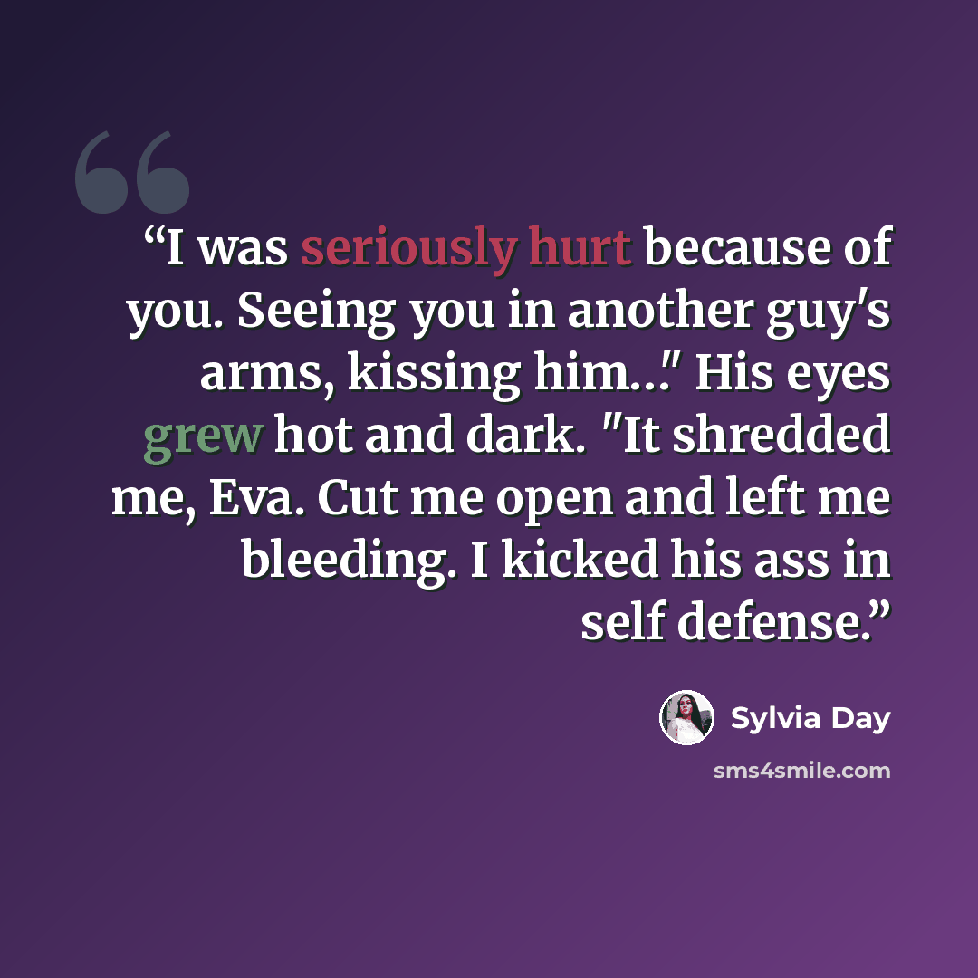 “I was seriously hurt because of you. Seeing you in another guy's arms, kissing him…" His eyes grew hot and dark. "It shredded me, Eva. Cut me open and left me bleeding. I kicked his ass in self defense.” quote by Sylvia Day