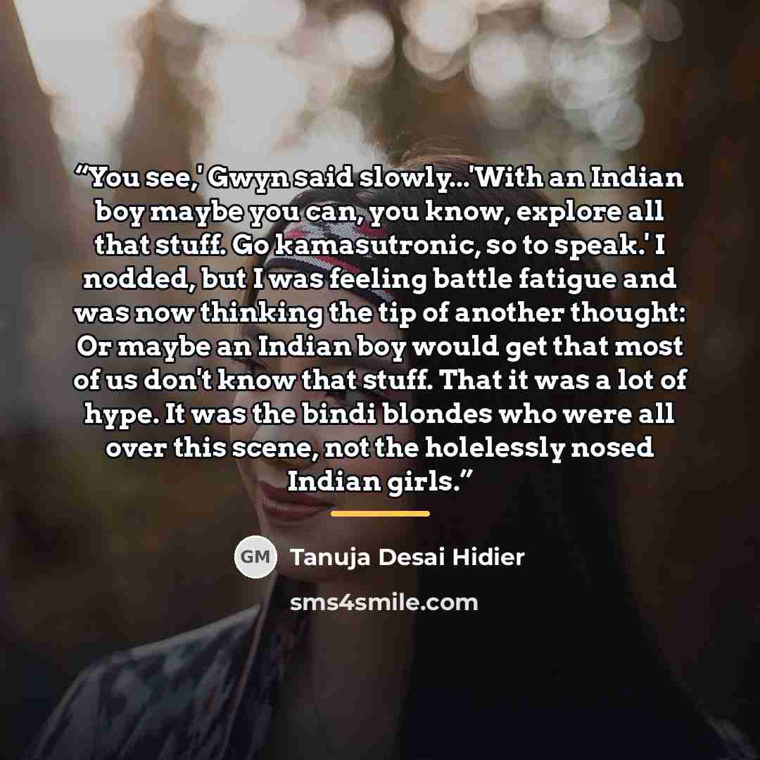 “You see,' Gwyn said slowly...'With an Indian boy maybe you can, you know, explore all that stuff. Go kamasutronic, so to speak.' I nodded, but I was feeling battle fatigue and was now thinking the tip of another thought: Or maybe an Indian boy would get that most of us don't know that stuff. That…” quote by Tanuja Desai Hidier