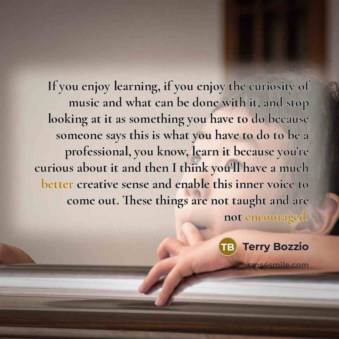 “If you enjoy learning, if you enjoy the curiosity of music and what can be done with it, and stop looking at it as something you have to do because someone says this is what you have to do to be a professional, you know, learn it because you're curious about it and then I think you'll have a much…” quote by Terry Bozzio
