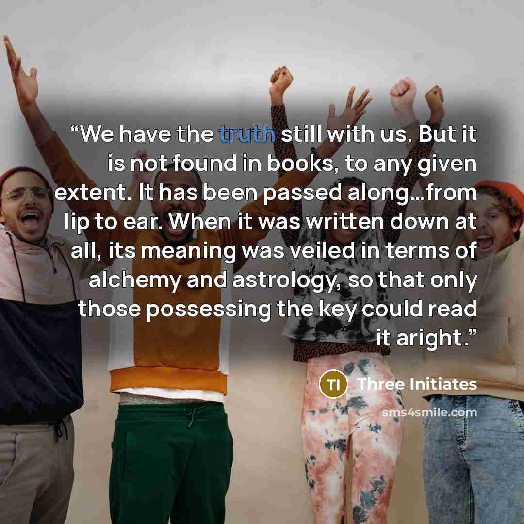 “We have the truth still with us. But it is not found in books, to any given extent. It has been passed along…from lip to ear. When it was written down at all, its meaning was veiled in terms of alchemy and astrology, so that only those possessing the key could read it aright.” quote by Three Initiates
