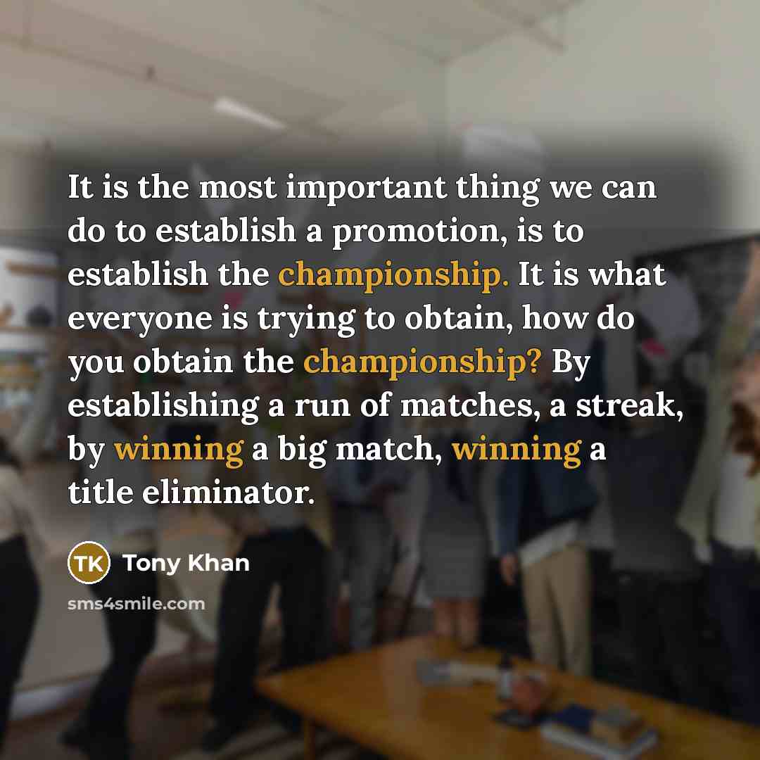 “It is the most important thing we can do to establish a promotion, is to establish the championship. It is what everyone is trying to obtain, how do you obtain the championship? By establishing a run of matches, a streak, by winning a big match, winning a title eliminator.” quote by Tony Khan
