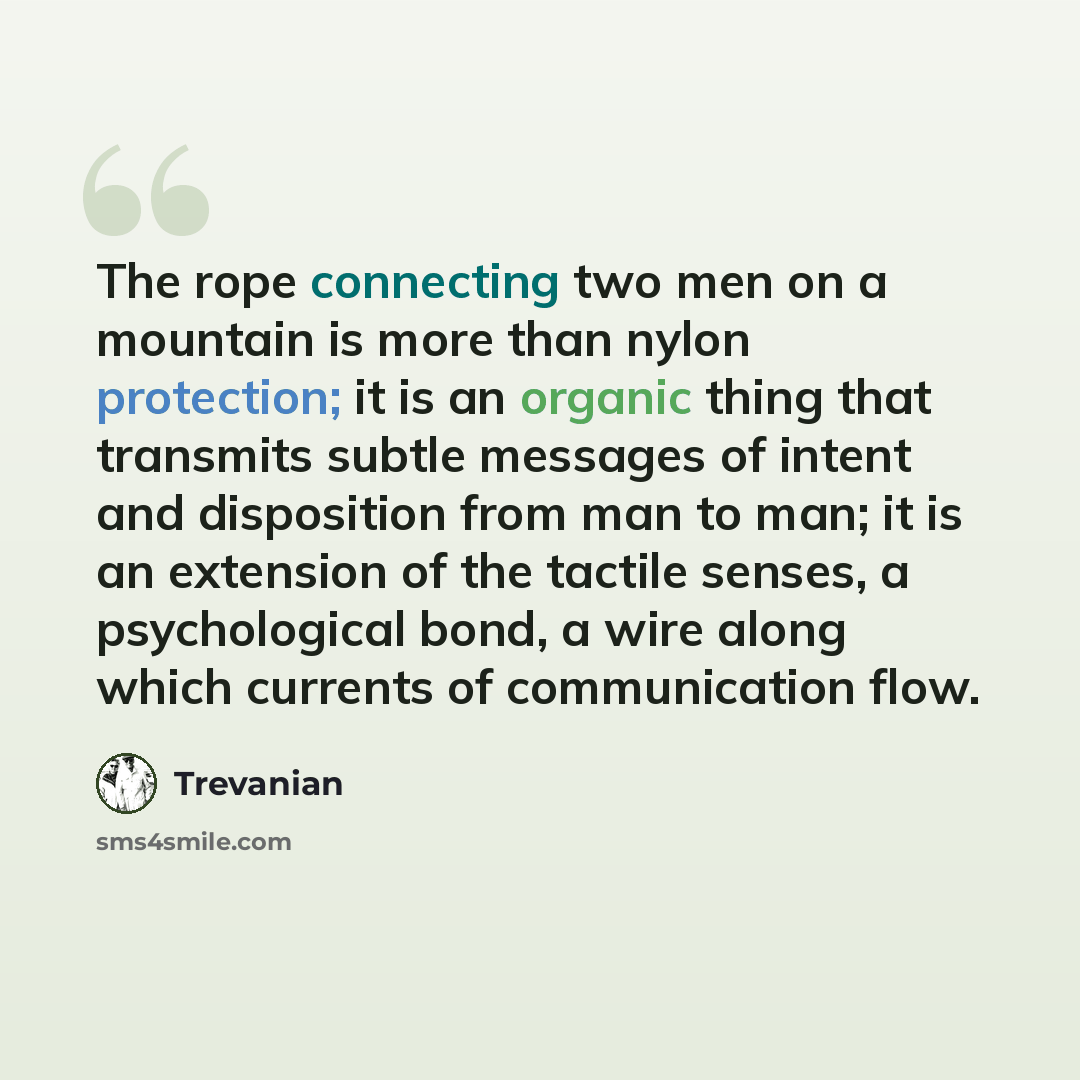 “The rope connecting two men on a mountain is more than nylon protection; it is an organic thing that transmits subtle messages of intent and disposition from man to man; it is an extension of the tactile senses, a psychological bond, a wire along which currents of communication flow.” quote by Trevanian