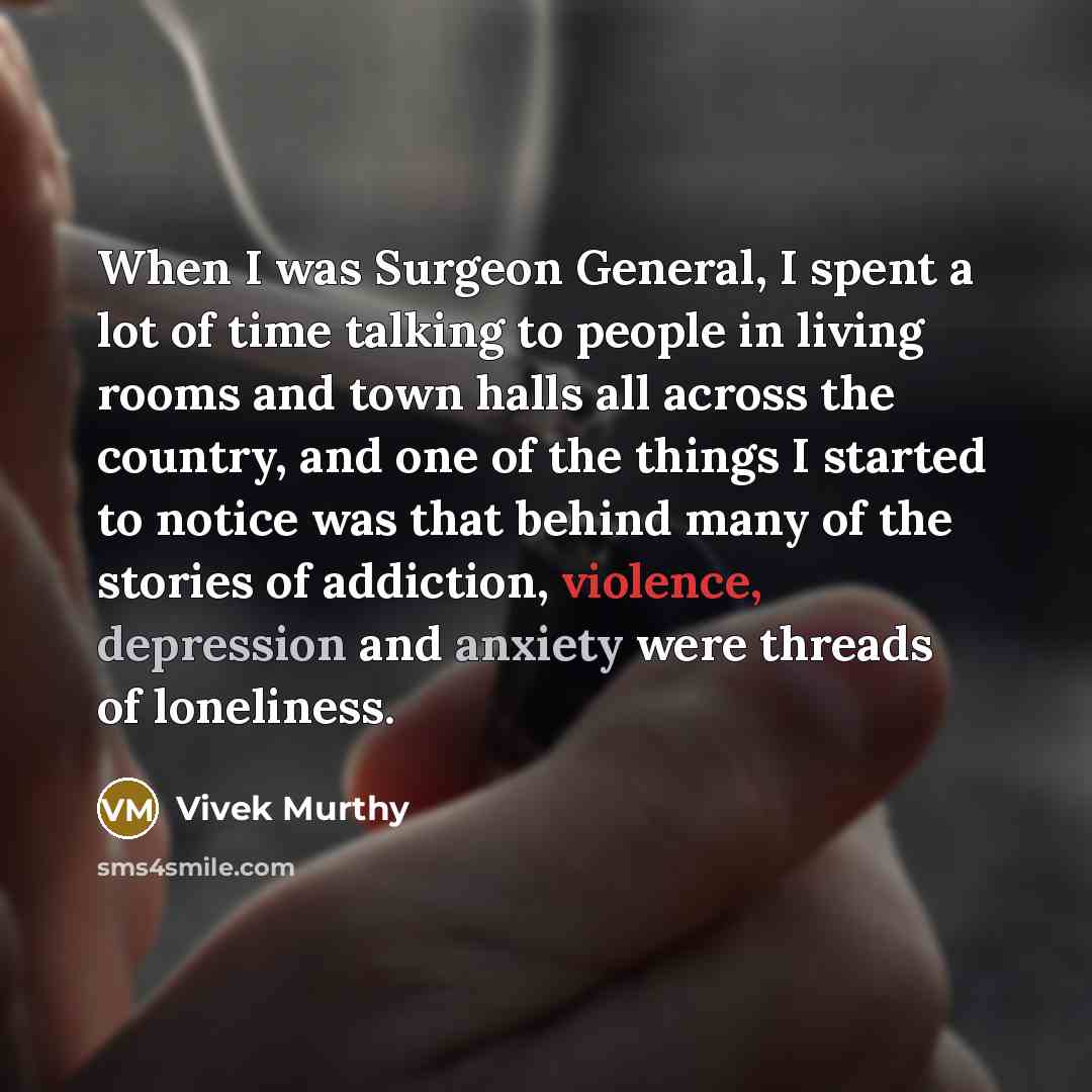 “When I was Surgeon General, I spent a lot of time talking to people in living rooms and town halls all across the country, and one of the things I started to notice was that behind many of the stories of addiction, violence, depression and anxiety were threads of loneliness.” quote by Vivek Murthy