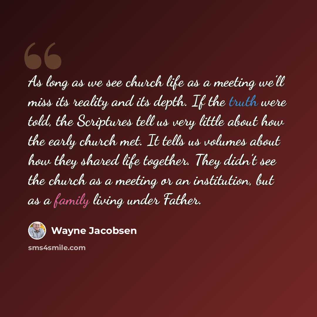 “As long as we see church life as a meeting we’ll miss its reality and its depth. If the truth were told, the Scriptures tell us very little about how the early church met. It tells us volumes about how they shared life together. They didn’t see the church as a meeting or an institution, but as a…” quote by Wayne Jacobsen