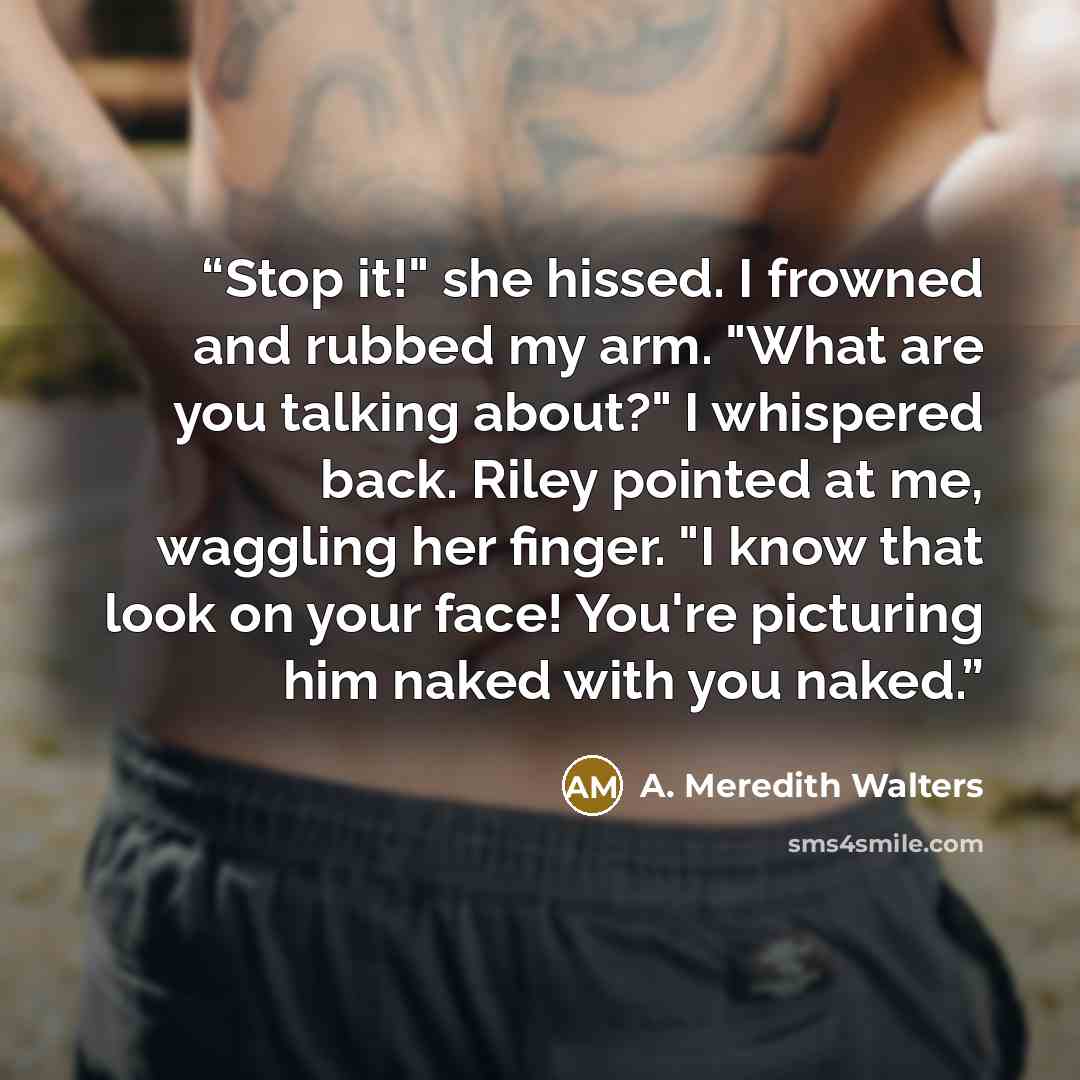 “Stop it!" she hissed. I frowned and rubbed my arm. "What are you talking about?" I whispered back. Riley pointed at me, waggling her finger. "I know that look on your face! You're picturing him naked with you naked.” quote by A. Meredith Walters