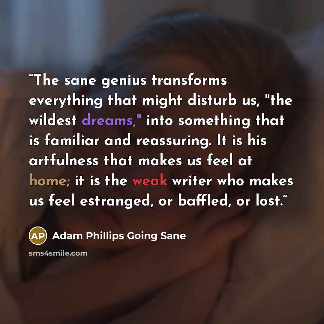 “The sane genius transforms everything that might disturb us, "the wildest dreams," into something that is familiar and reassuring. It is his artfulness that makes us feel at home; it is the weak writer who makes us feel estranged, or baffled, or lost.” quote by Adam Phillips Going Sane