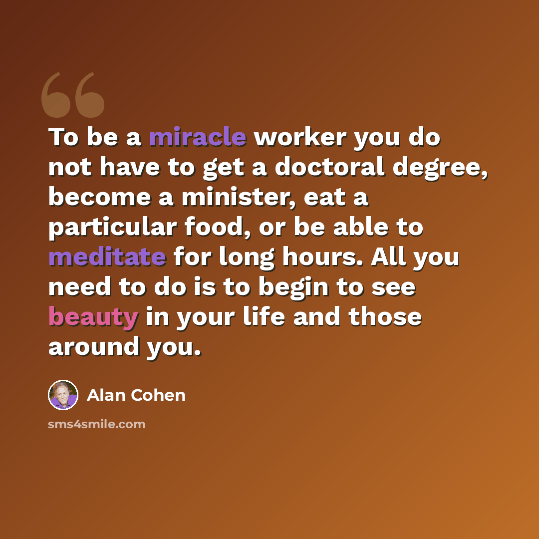 “To be a miracle worker you do not have to get a doctoral degree, become a minister, eat a particular food, or be able to meditate for long hours. All you need to do is to begin to see beauty in your life and those around you.” quote by Alan Cohen