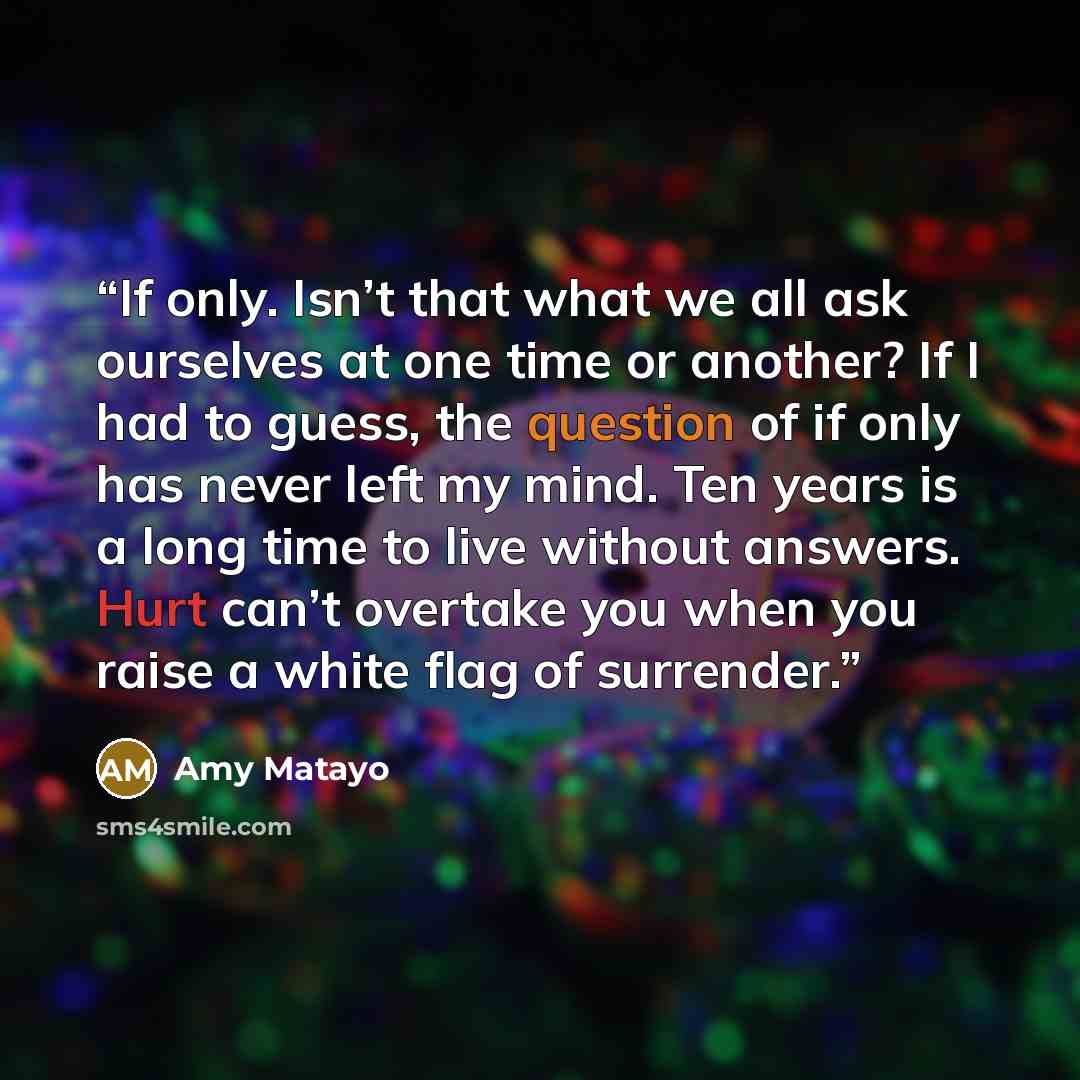 “If only. Isn’t that what we all ask ourselves at one time or another? If I had to guess, the question of if only has never left my mind. Ten years is a long time to live without answers. Hurt can’t overtake you when you raise a white flag of surrender.” quote by Amy Matayo