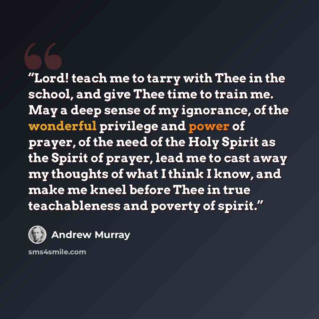 “Lord! teach me to tarry with Thee in the school, and give Thee time to train me. May a deep sense of my ignorance, of the wonderful privilege and power of prayer, of the need of the Holy Spirit as the Spirit of prayer, lead me to cast away my thoughts of what I think I know, and make me kneel…” quote by Andrew Murray