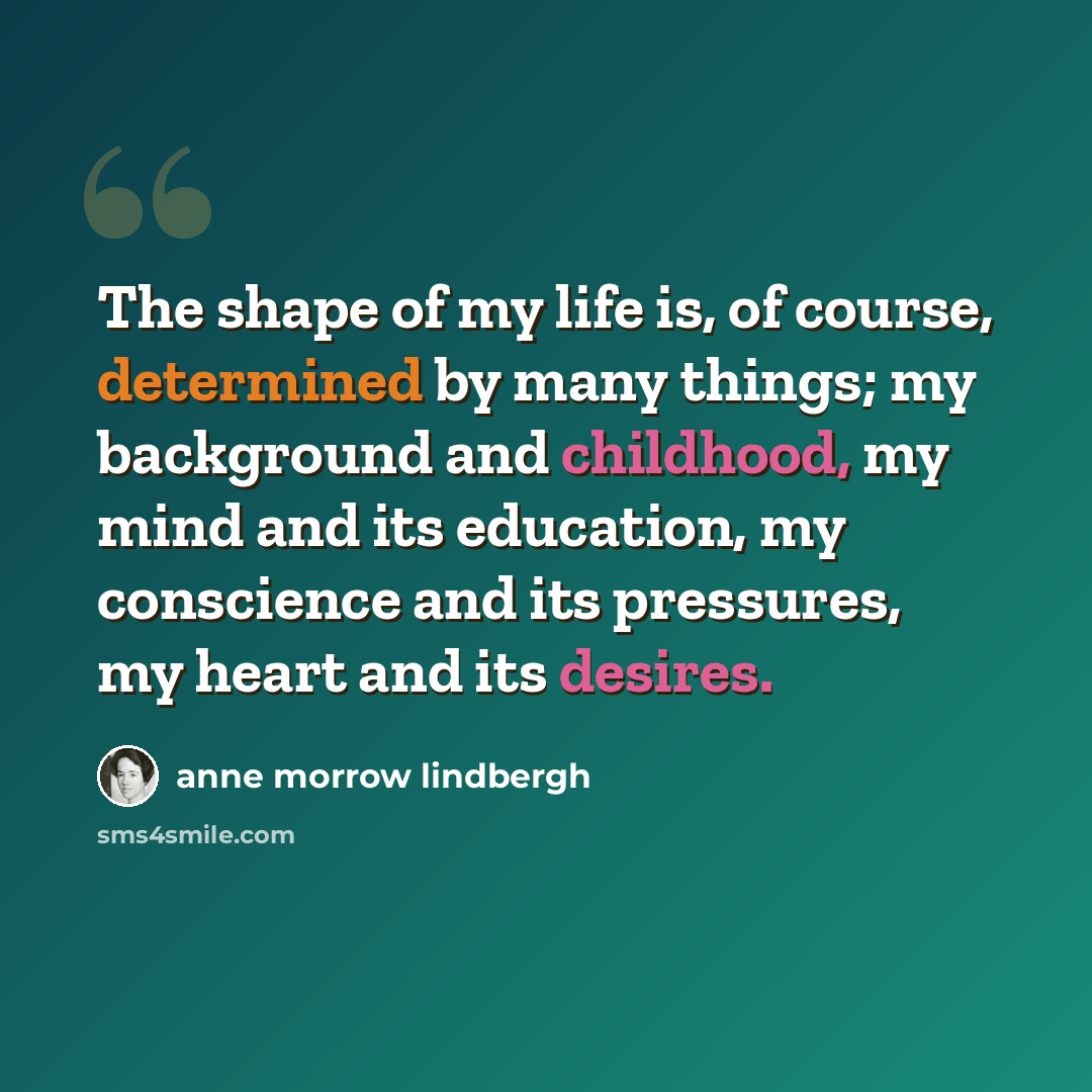 “The shape of my life is, of course, determined by many things; my background and childhood, my mind and its education, my conscience and its pressures, my heart and its desires.” quote by Anne Morrow Lindbergh