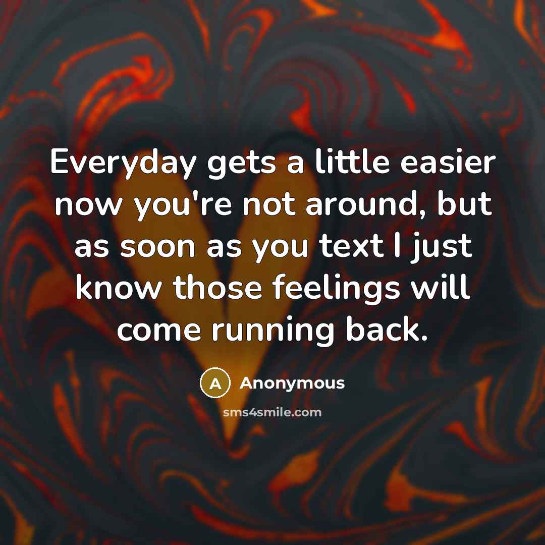 “Everyday gets a little easier now you're not around, but as soon as you text I just know those feelings will come running back.” quote by Anonymous