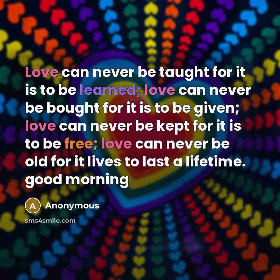 “Love can never be taught for it is to be learned; love can never be bought for it is to be given; love can never be kept for it is to be free; love can never be old for it lives to last a lifetime. good morning” quote by Anonymous