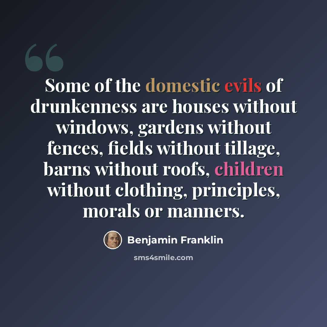 “Some of the domestic evils of drunkenness are houses without windows, gardens without fences, fields without tillage, barns without roofs, children without clothing, principles, morals or manners.” quote by Benjamin Franklin