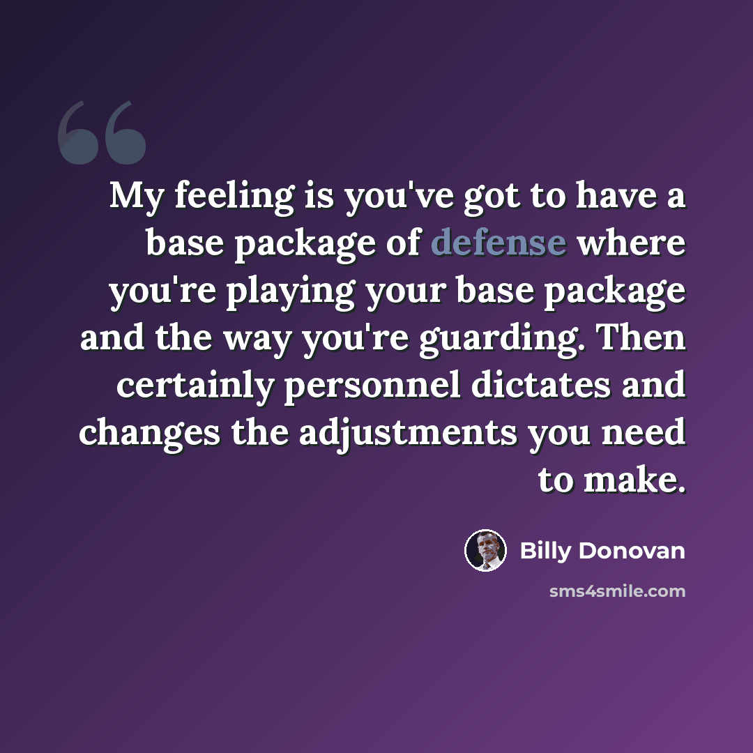 “My feeling is you've got to have a base package of defense where you're playing your base package and the way you're guarding. Then certainly personnel dictates and changes the adjustments you need to make.” quote by Billy Donovan